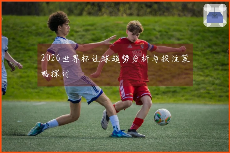 2026世界杯让球趋势分析与投注策略探讨