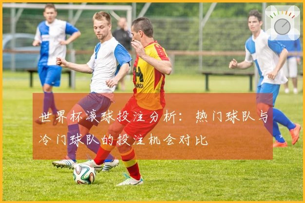 世界杯滚球投注分析：热门球队与冷门球队的投注机会对比