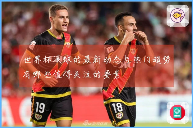 世界杯滚球的最新动态与热门趋势有哪些值得关注的要素